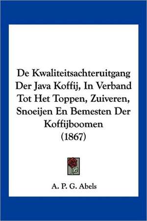 De Kwaliteitsachteruitgang Der Java Koffij, In Verband Tot Het Toppen, Zuiveren, Snoeijen En Bemesten Der Koffijboomen (1867) de A. P. G. Abels