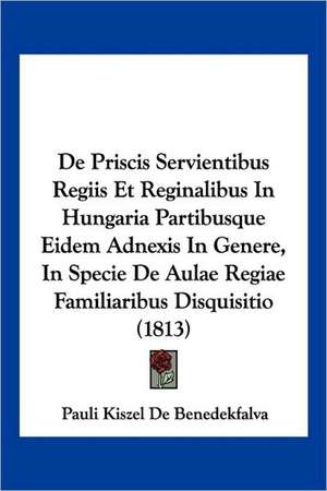 De Priscis Servientibus Regiis Et Reginalibus In Hungaria Partibusque Eidem Adnexis In Genere, In Specie De Aulae Regiae Familiaribus Disquisitio (1813) de Pauli Kiszel De Benedekfalva