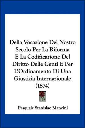 Della Vocazione Del Nostro Secolo Per La Riforma E La Codificazione Del Diritto Delle Genti E Per L'Ordinamento Di Una Giustizia Internazionale (1874) de Pasquale Stanislao Mancini