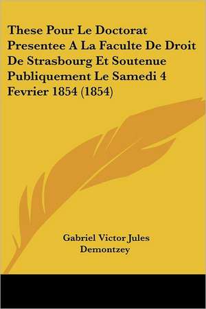 These Pour Le Doctorat Presentee A La Faculte De Droit De Strasbourg Et Soutenue Publiquement Le Samedi 4 Fevrier 1854 (1854) de Gabriel Victor Jules Demontzey