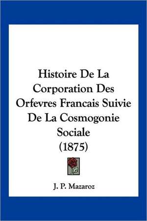 Histoire De La Corporation Des Orfevres Francais Suivie De La Cosmogonie Sociale (1875) de J. P. Mazaroz