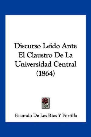 Discurso Leido Ante El Claustro De La Universidad Central (1864) de Facundo de Los Rios Y Portilla