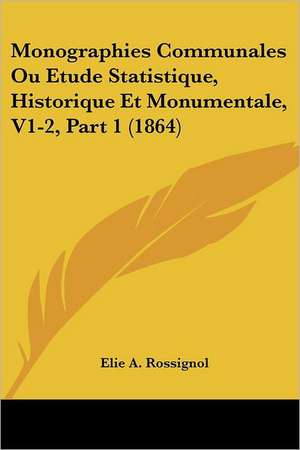 Monographies Communales Ou Etude Statistique, Historique Et Monumentale, V1-2, Part 1 (1864) de Elie A. Rossignol