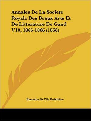 Annales De La Societe Royale Des Beaux Arts Et De Litterature De Gand V10, 1865-1866 (1866) de Busscher Et Fils Publisher