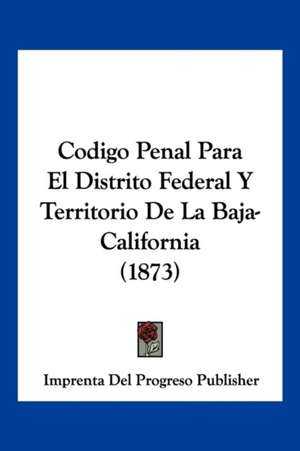 Codigo Penal Para El Distrito Federal Y Territorio De La Baja-California (1873) de Imprenta Del Progreso Publisher