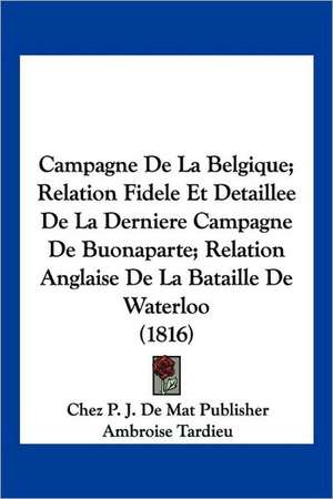 Campagne De La Belgique; Relation Fidele Et Detaillee De La Derniere Campagne De Buonaparte; Relation Anglaise De La Bataille De Waterloo (1816) de Chez P. J. De Mat Publisher