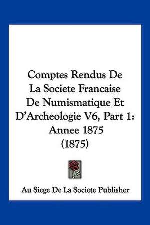 Comptes Rendus De La Societe Francaise De Numismatique Et D'Archeologie V6, Part 1 de Au Siege De La Societe Publisher