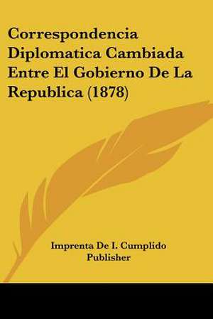 Correspondencia Diplomatica Cambiada Entre El Gobierno De La Republica (1878) de Imprenta De I. Cumplido Publisher