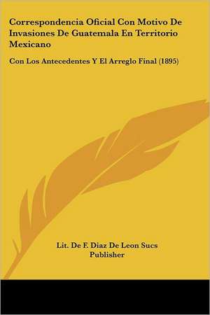 Correspondencia Oficial Con Motivo De Invasiones De Guatemala En Territorio Mexicano de Lit. de F. Diaz de Leon Sucs Publisher