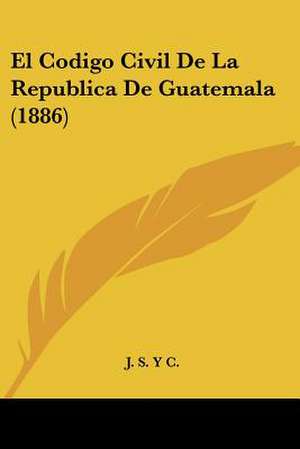 El Codigo Civil De La Republica De Guatemala (1886) de J. S. Y C.