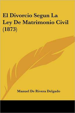 El Divorcio Segun La Ley De Matrimonio Civil (1873) de Manuel De Rivera Delgado