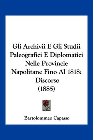 Gli Archivii E Gli Studii Paleografici E Diplomatici Nelle Provincie Napolitane Fino Al 1818 de Bartolommeo Capasso