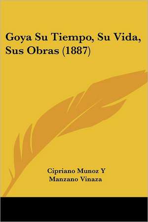 Goya Su Tiempo, Su Vida, Sus Obras (1887) de Cipriano Munoz Y Manzano Vinaza