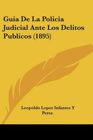 Guia De La Policia Judicial Ante Los Delitos Publicos (1895) de Leopoldo Lopez Infantes Y Perez