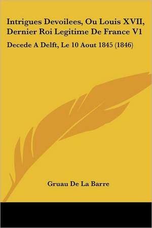 Intrigues Devoilees, Ou Louis XVII, Dernier Roi Legitime De France V1 de Gruau De La Barre