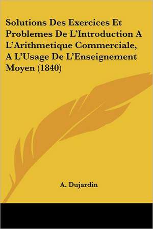 Solutions Des Exercices Et Problemes De L'Introduction A L'Arithmetique Commerciale, A L'Usage De L'Enseignement Moyen (1840) de A. Dujardin