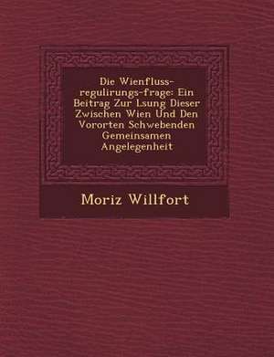 Die Wienfluss-Regulirungs-Frage: Ein Beitrag Zur L Sung Dieser Zwischen Wien Und Den Vororten Schwebenden Gemeinsamen Angelegenheit de Moriz Willfort