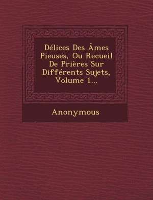 Delices Des Ames Pieuses, Ou Recueil de Prieres Sur Differents Sujets, Volume 1... de Anonymous