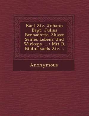 Karl XIV. Johann Bapt. Julius Bernadotte: Skizze Seines Lebens Und Wirkens ...: Mit D. Bildni Karls XIV.... de Anonymous