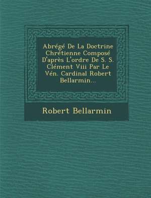 Abrege de la Doctrine Chretienne Compose D'Apres L'Ordre de S. S. Clement VIII Par Le Ven. Cardinal Robert Bellarmin... de Robert Bellarmin