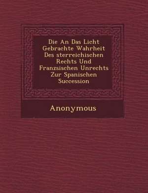 Die an Das Licht Gebrachte Wahrheit Des Sterreichischen Rechts Und Franz Sischen Unrechts Zur Spanischen Succession de Anonymous