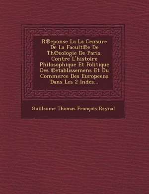 R Eponse La La Censure de La Facult E de Th Eologie de Paris. Contre L'Histoire Philosophique Et Politique Des Etablissemens Et Du Commerce Des Europe de Guillaume Thomas Francois Raynal