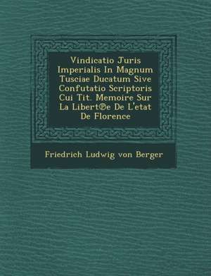 Vindicatio Juris Imperialis in Magnum Tusciae Ducatum Sive Confutatio Scriptoris Cui Tit. Memoire Sur La Libert E de L'Etat de Florence de Friedrich Ludwig Von Berger