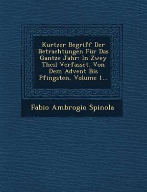 Kurtzer Begriff Der Betrachtungen Für Das Gantze Jahr: In Zwey Theil Verfasset. Von Dem Advent Bis Pfingsten, Volume 1... de Fabio Ambrogio Spinola