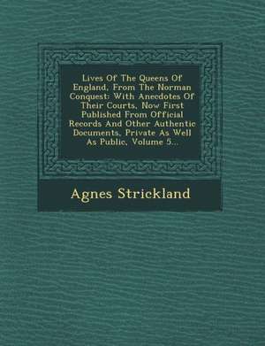 Lives of the Queens of England, from the Norman Conquest: With Anecdotes of Their Courts, Now First Published from Official Records and Other Authenti de Agnes Strickland