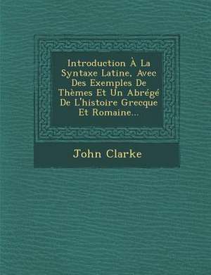 Introduction À La Syntaxe Latine, Avec Des Exemples de Thèmes Et Un Abrégé de l'Histoire Grecque Et Romaine... de John Clarke