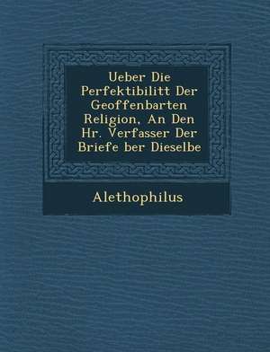 Ueber Die Perfektibilit T Der Geoffenbarten Religion, an Den HR. Verfasser Der Briefe Ber Dieselbe de Alethophilus