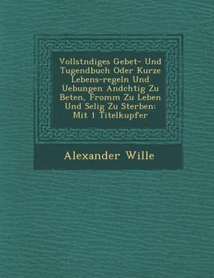 Vollst&#65533;ndiges Gebet- Und Tugendbuch Oder Kurze Lebens-Regeln Und Uebungen And&#65533;chtig Zu Beten, Fromm Zu Leben Und Selig Zu Sterben: Mit 1 de Alexander Wille