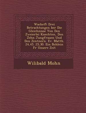 Wachet!: Drei Betrachtungen &#65533;ber Die Gleichnisse Von Den Zweierlei Knechten, Den Zehn Jungfrauen Und Den Zentnern. Ev. M de Wilibald Mohn