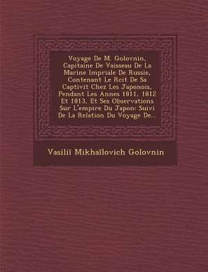 Voyage de M. Golovnin, Capitaine de Vaisseau de La Marine Imp Riale de Russie, Contenant Le R Cit de Sa Captivit Chez Les Japonois, Pendant Les Ann Es de Vasilii Mikhailovich Golovnin