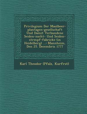 Privilegium Der Maulbeer-Plantagen-Gesellschaft Und Damit Verbundene Seiden-Zucht- Und Seiden-Str&#65533;mpf-Fabricke (in Heidelberg) ...: Mannheim, D de Kurf& Karl Theodor (Pfalz