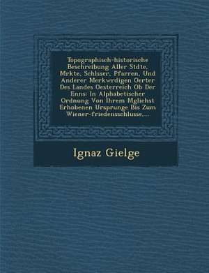 Topographisch-Historische Beschreibung Aller St Dte, M Rkte, Schl Sser, Pfarren, Und Anderer Merkw Rdigen Oerter Des Landes Oesterreich OB Der Enns: I de Ignaz Gielge