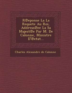 R Eponse La La Requete Au Roi, Address Ee La Sa Majest E Par M. de Calonne, Ministre D' Etat... de Charles Alexandre De Calonne