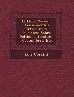 El Libro Verde: &#65533;, Pensamientos Cr&#65533;tico-serio-burlescos Sobre Pol&#65533;tica, Literatura, Costumbres, Etc de Luis Corsini