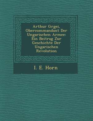 Arthur G Rgei, Obercommandant Der Ungarischen Armee: Ein Beitrag Zur Geschichte Der Ungarischen Revolution de I. E. Horn