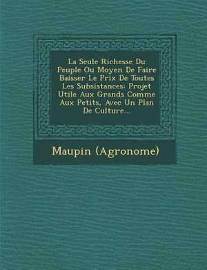 La Seule Richesse Du Peuple Ou Moyen de Faire Baisser Le Prix de Toutes Les Subsistances: Projet Utile Aux Grands Comme Aux Petits, Avec Un Plan de Cu de Maupin (Agronome)