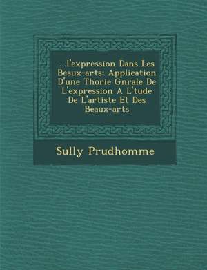 ...L'Expression Dans Les Beaux-Arts: Application D'Une Th Orie G N Rale de L'Expression A L' Tude de L'Artiste Et Des Beaux-Arts de Prudhomme Sully