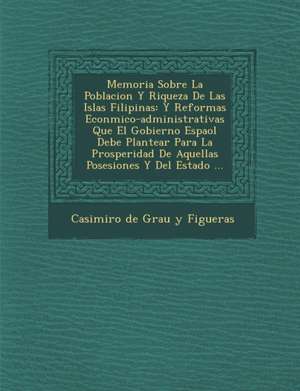 Memoria Sobre La Poblacion y Riqueza de Las Islas Filipinas: Y Reformas Econ Mico-Administrativas Que El Gobierno Espa Ol Debe Plantear Para La Prospe de Casimiro de Grau y. Figueras