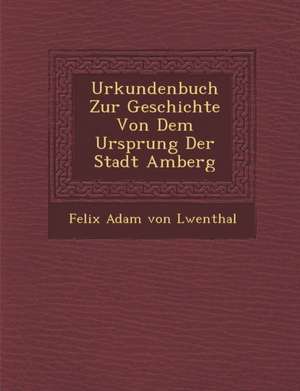 Urkundenbuch Zur Geschichte Von Dem Ursprung Der Stadt Amberg de Felix Adam Von L. Wenthal