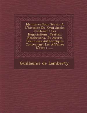 Memoires Pour Servir A L'histoire Du Xviii Siecle: Contenant Les Negociations, Traitez, Resolutions, Et Autres Documens Authentiques Concernant Les Af de Guillaume De Lamberty