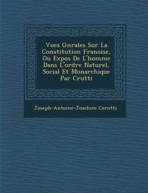 Vues G N Rales Sur La Constitution Fran Oise, Ou Expos de L'Homme Dans L'Ordre Naturel, Social Et Monarchique Par C Rutti de Joseph-Antoine-Joachim Cerutti