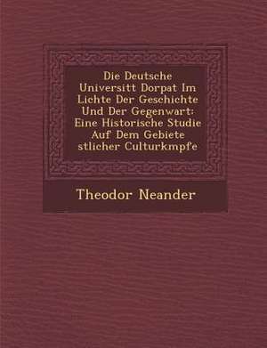 Die Deutsche Universit&#65533;t Dorpat Im Lichte Der Geschichte Und Der Gegenwart: Eine Historische Studie Auf Dem Gebiete &#65533;stlicher Culturk&#6 de Theodor Neander