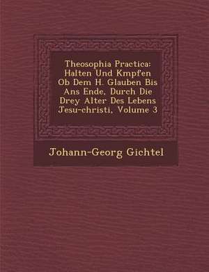 Theosophia Practica: Halten Und K Mpfen OB Dem H. Glauben Bis ANS Ende, Durch Die Drey Alter Des Lebens Jesu-Christi, Volume 3 de Johann Georg Gichtel