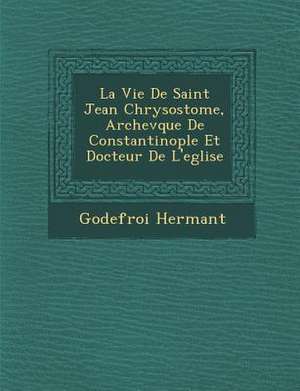 La Vie de Saint Jean Chrysostome, Archev Que de Constantinople Et Docteur de L'Eglise de Godefroy Hermant