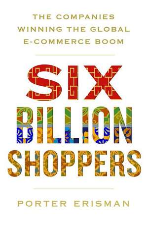 Six Billion Shoppers: The Companies Winning the Global E-Commerce Boom de Porter Erisman