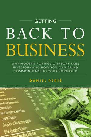 Getting Back to Business: Why Modern Portfolio Theory Fails Investors and How You Can Bring Common Sense to Your Portfolio de Daniel Peris